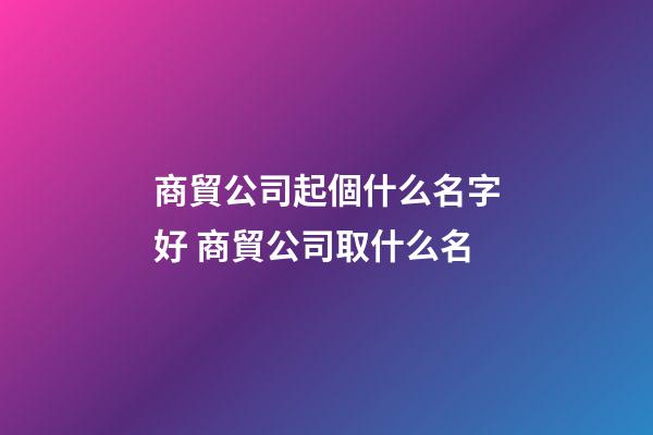 商貿公司起個什么名字好 商貿公司取什么名-第1張-公司起名-玄機派